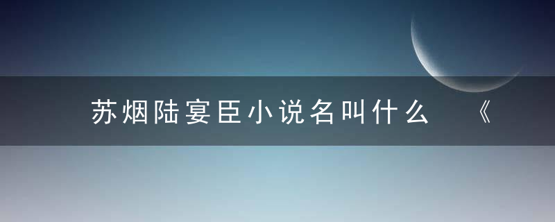 苏烟陆宴臣小说名叫什么 《苏烟陆宴臣小说免费阅读》作品简介